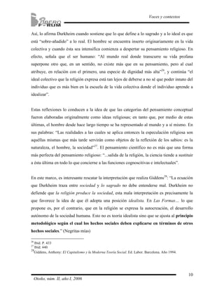 Así, lo afirma Durkheim cuando sostiene que lo que define a lo sagrado y a lo ideal es que 
está “sobre-añadido” a lo real. El hombre se encuentra inserto originariamente en la vida 
colectiva y cuando ésta sea intensifica comienza a despertar su pensamiento religioso. En 
efecto, señala que el ser humano: “Al mundo real donde transcurre su vida profana 
superpone otro que, en un sentido, no existe más que en su pensamiento, pero al cual 
atribuye, en relación con el primero, una especie de dignidad más alta”26, y continúa “el 
ideal colectivo que la religión expresa está tan lejos de deberse a no sé que poder innato del 
individuo que es más bien en la escuela de la vida colectiva donde el individuo aprende a 
idealizar”. 
Estas reflexiones lo conducen a la idea de que las categorías del pensamiento conceptual 
fueron elaboradas originalmente como ideas religiosas; en tanto que, por medio de estas 
últimas, el hombre desde hace largo tiempo se ha representado al mundo y a sí mismo. En 
sus palabras: “Las realidades a las cuales se aplica entonces la especulación religiosa son 
aquéllas mismas que más tarde servirán como objetos de la reflexión de los sabios: es la 
naturaleza, el hombre, la sociedad”27. El pensamiento científico no es más que una forma 
más perfecta del pensamiento religioso: “...salida de la religión, la ciencia tiende a sustituir 
a ésta última en todo lo que concierne a las funciones cognoscitivas e intelectuales”. 
En este marco, es interesante rescatar la interpretación que realiza Giddens28: “La ecuación 
que Durkheim traza entre sociedad y lo sagrado no debe entenderse mal. Durkheim no 
defiende que la religión produce la sociedad, esta mala interpretación es precisamente la 
que favorece la idea de que él adopta una posición idealista. En Las Formas… lo que 
propone es, por el contrario, que en la religión se expresa la autocreación, el desarrollo 
autónomo de la sociedad humana. Esto no es teoría idealista sino que se ajusta al principio 
metodológico según el cual los hechos sociales deben explicarse en términos de otros 
hechos sociales.” (Negritas mías) 
10 
Voces y contextos 
26 Ibíd. P. 433 
27 Ibíd. 440 
28Giddens, Anthony: El Capitalismo y la Moderna Teoría Social. Ed. Labor. Barcelona. Año 1994. 
Otoño, núm. II, año I, 2006 
 