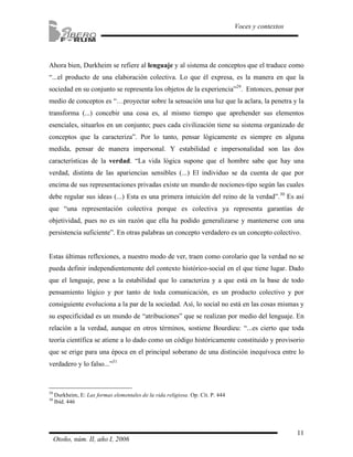 Ahora bien, Durkheim se refiere al lenguaje y al sistema de conceptos que el traduce como 
“...el producto de una elaboración colectiva. Lo que él expresa, es la manera en que la 
sociedad en su conjunto se representa los objetos de la experiencia”29. Entonces, pensar por 
medio de conceptos es “…proyectar sobre la sensación una luz que la aclara, la penetra y la 
transforma (...) concebir una cosa es, al mismo tiempo que aprehender sus elementos 
esenciales, situarlos en un conjunto; pues cada civilización tiene su sistema organizado de 
conceptos que la caracteriza”. Por lo tanto, pensar lógicamente es siempre en alguna 
medida, pensar de manera impersonal. Y estabilidad e impersonalidad son las dos 
características de la verdad. “La vida lógica supone que el hombre sabe que hay una 
verdad, distinta de las apariencias sensibles (...) El individuo se da cuenta de que por 
encima de sus representaciones privadas existe un mundo de nociones-tipo según las cuales 
debe regular sus ideas (...) Esta es una primera intuición del reino de la verdad”.30 Es así 
que “una representación colectiva porque es colectiva ya representa garantías de 
objetividad, pues no es sin razón que ella ha podido generalizarse y mantenerse con una 
persistencia suficiente”. En otras palabras un concepto verdadero es un concepto colectivo. 
Estas últimas reflexiones, a nuestro modo de ver, traen como corolario que la verdad no se 
pueda definir independientemente del contexto histórico-social en el que tiene lugar. Dado 
que el lenguaje, pese a la estabilidad que lo caracteriza y a que está en la base de todo 
pensamiento lógico y por tanto de toda comunicación, es un producto colectivo y por 
consiguiente evoluciona a la par de la sociedad. Así, lo social no está en las cosas mismas y 
su especificidad es un mundo de “atribuciones” que se realizan por medio del lenguaje. En 
relación a la verdad, aunque en otros términos, sostiene Bourdieu: “...es cierto que toda 
teoría científica se atiene a lo dado como un código históricamente constituido y provisorio 
que se erige para una época en el principal soberano de una distinción inequívoca entre lo 
verdadero y lo falso...”31 
11 
Voces y contextos 
29 Durkheim, E: Las formas elementales de la vida religiosa. Op. Cit. P. 444 
30 Ibíd. 446 
Otoño, núm. II, año I, 2006 
 