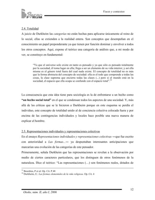 2.4. Totalidad 
A juicio de Durkheim las categorías no están hechas para aplicarse únicamente al reino de 
lo social, ellas se extienden a la realidad entera. Son conceptos que desempeñan en el 
conocimiento un papel preponderante ya que tienen por función dominar y envolver a todos 
los otros conceptos. Aquí, expone el teórico una categoría de análisis que, a mi modo de 
ver, se constituye en fundamental: 
“Ya que el universo solo existe en tanto es pensado y ya que sólo es pensado totalmente 
por la sociedad, él toma lugar en ella; llega a ser un elemento de su vida interior; y así ella 
misma es el género total fuera del cual nada existe. El concepto de totalidad no es más 
que la forma abstracta del concepto de sociedad: ella es el todo que comprende a todas las 
cosas, la clase suprema que encierra todas las clases (...) pero si el mundo está en la 
sociedad, el espacio que ella ocupa se confunde con el espacio total”.32 
La consecuencia que esta idea tiene para sociología es la de enfrentarse a un hecho como 
“un hecho social total” en el que se condensan todos los aspectos de una sociedad. Y, más 
allá de las críticas que se le hicieron a Durkheim porque en este esquema se perdía el 
individuo, este concepto de totalidad unido al de conciencia colectiva colocada fuera y por 
encima de las contingencias individuales y locales hace posible una nueva manera de 
explicar el hombre. 
2.5. Representaciones individuales y representaciones colectivas 
En el ensayo Representaciones individuales y representaciones colectivas ―que fue escrito 
con anterioridad a Las formas...― ya despuntaban interesantes anticipaciones que 
marcarían una evolución de las categorías de este pensador. 
Primeramente, señala Durkheim que las representaciones se revelan a la observación por 
medio de ciertos caracteres particulares, que los distinguen de otros fenómenos de la 
naturaleza. Dice el teórico: “Las representaciones (…) son fenómenos reales, dotados de 
12 
Voces y contextos 
31 Bourdieu, P et al: Op. Cit. P.48 
32 Durkheim, E.: Las formas elementales de la vida religiosa. Op. Cit. 4 
Otoño, núm. II, año I, 2006 
 