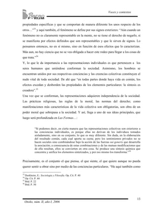 propiedades específicas y que se comportan de manera diferente los unos respecto de los 
otros…”33 y aquí también, el fenómeno se define por sus signos exteriores: “Aún cuando un 
fenómeno no es claramente representable en la mente, no se tiene el derecho de negarlo, si 
se manifiesta por efectos definidos que son representables y que le sirven de signos. Lo 
pensamos entonces, no en sí mismo, sino en función de esos efectos que lo caracterizan. 
Más aun, no hay ciencia que no se vea obligada a hacer este rodeo para llegar a los cosas de 
que trata.”34 
Y, lo que le da importancia a las representaciones individuales es que pertenecen a los 
seres humanos que uniéndose conforman la sociedad. Asimismo, los hombres se 
encuentran unidos por sus respectivas conciencias y las creencias colectivas constituyen el 
nudo vital de toda sociedad. De ahí que “en todas partes donde haya vida en común, los 
efectos excedan y desborden las propiedades de los elementos particulares: la síntesis es 
creadora”.35 
Una vez que se conforman, las representaciones adquieren independencia de la sociedad. 
Las prácticas religiosas, las reglas de la moral, las normas del derecho; como 
manifestaciones más características de la vida colectiva son obligatorias, son obra de un 
poder moral que sobrepasa a la sociedad. Y así, llega a uno de sus ideas principales, que 
luego será profundizada en Las Formas…: 
“Si podemos decir, en cierta manera que las representaciones colectivas son exteriores a 
las conciencias individuales, es porque ellas no derivan de los individuos tomados 
aisladamente, sino en su conjunto, lo que es muy diferente. Sin duda, en la elaboración 
del resultado común, cada cual aporta su cuota; pero los sentimientos privados no se 
hacen sociales sino combinándose bajo la acción de las fuerzas sui generis que desarrolla 
la asociación; a consecuencia de estas combinaciones y de las mutuas modificaciones que 
de ella resultan, ellos se convierten en otra cosa. Se produce una síntesis química que 
concentra y unifica los elementos sintetizados, y por eso mismo los transforma.”36 
Precisamente, es el conjunto el que piensa, el que siente, el que quiere aunque no pueda 
querer sentir u obrar sino por medio de las conciencias particulares. “He aquí también como 
13 
Voces y contextos 
33 Durkheim, E.: Sociología y Filosofía. Op. Cit. P. 40 
34 Op. Cit. P. 44 
35 Ibíd. P. 22 
36 Ibíd. P. 50 
Otoño, núm. II, año I, 2006 
 