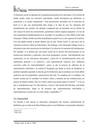 el fenómeno social no depende de la naturaleza personal de los individuos. En la fusión de 
donde resulta, todos los caracteres individuales, siendo divergentes por definición, se 
neutralizan y se anulan mutuamente.” Este pensamiento articulado con el criticismo de 
Kant es el que con posterioridad dará origen a la idea de que las categorías del 
entendimiento son sociales. No obstante, rompiendo por un momento con los límites de 
este ensayo de teoría de conocimiento, quisiéramos indicar algunas preguntas a la luz de 
esta interpretación durkheimniana de la sociedad y lo sucedido en el año 2004 en San Juan 
Ixtayopan, Tláhuac donde una turba de pobladores quemó vivos a dos agentes de la policía. 
Con una rápida mirada se puede deducir que en este “hecho social” lo que privó fue la 
conciencia colectiva sobre las individuales. Sin embargo, sería interesante indagar como se 
articularon estas dos conciencias (la individual y la colectiva) al momento del linchamiento. 
Por ejemplo, si se postula que este hecho social fue la síntesis del descreimiento en las 
instituciones policiales y judiciales, sería lícito preguntarse ¿existía individualmente este 
sentimiento, en las conciencias personales?, ¿cómo fue la retroalimentación entre este 
sentimiento personal y el colectivo?, ¿esta representación colectiva tuvo influencia 
coercitiva sobre las individualidades?, ¿cómo se dio el proceso de adhesión de la 
representación individual a la colectiva? Preguntas que desde la teoría de Durkheim se 
podrían responder siguiendo la idea de que los fenómenos que se producen en el todo deben 
explicarse por las propiedades características del todo “lo complejo por lo complejo, los 
hechos sociales por la sociedad. Los hechos vitales y mentales por las combinaciones sui 
generis de donde resultan. Este es el único camino que puede seguir la ciencia”.37 A la vez 
que si consideramos que “la vida colectiva, como la vida mental del individuo, está hecha 
de representaciones; luego es de presumir que representaciones individuales y 
representaciones sociales son, en cierto modo, comparables.”38 
2.6. Temporalidad 
En relación a esta noción es interesante contraponer dos lecturas contradictorias de 
Durkheim, por un lado la de Díaz-Polanco quien ve en Durkheim a un pensador ahistórico, 
14 
Voces y contextos 
37 Ibíd. P.53 
38 Ibíd. P.28 
Otoño, núm. II, año I, 2006 
 