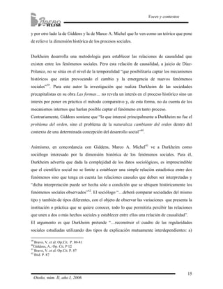 y por otro lado la de Giddens y la de Marco A. Michel que lo ven como un teórico que pone 
de relieve la dimensión histórica de los procesos sociales. 
Durkheim desarrolla una metodología para establecer las relaciones de causalidad que 
existen entre los fenómenos sociales. Pero esta relación de causalidad, a juicio de Díaz- 
Polanco, no se sitúa en el nivel de la temporalidad “que posibilitaría captar los mecanismos 
históricos que están provocando el cambio y la emergencia de nuevos fenómenos 
sociales”39. Para este autor la investigación que realiza Durkheim de las sociedades 
precapitalistas en su obra Las formas… no revela un interés en el proceso histórico sino un 
interés por poner en práctica el método comparativo y, de esta forma, no da cuenta de los 
mecanismos internos que harían posible captar el fenómeno en tanto proceso. 
Contrariamente, Giddens sostiene que “lo que interesó principalmente a Durkheim no fue el 
problema del orden, sino el problema de la naturaleza cambiante del orden dentro del 
contexto de una determinada concepción del desarrollo social”40. 
Asimismo, en concordancia con Giddens, Marco A. Michel41 ve a Durkheim como 
sociólogo interesado por la dimensión histórica de los fenómenos sociales. Para él, 
Durkheim advertía que dada la complejidad de los datos sociológicos, es imprescindible 
que el científico social no se limite a establecer una simple relación estadística entre dos 
fenómenos sino que tenga en cuenta las relaciones causales que deben ser interpretadas y 
“dicha interpretación puede ser hecha sólo a condición que se ubiquen históricamente los 
fenómenos sociales observados”42. El sociólogo “…deberá comparar sociedades del mismo 
tipo y también de tipos diferentes, con el objeto de observar las variaciones que presenta la 
institución o práctica que se quiere conocer, todo lo que permitiría percibir las relaciones 
que unen a dos o más hechos sociales y establecer entre ellos una relación de causalidad”. 
El argumento es que Durkheim pretende “…reconstruir el cuadro de las regularidades 
sociales estudiadas utilizando dos tipos de explicación mutuamente interdependientes: a) 
15 
Voces y contextos 
39 Bravo, V. et al: Op.Cit. P. 80-81 
40Giddens, A.: Op. Cit. P 12 
41 Bravo, V. et al: Op.Cit. P. 87 
42 Ibíd. P. 87 
Otoño, núm. II, año I, 2006 
 