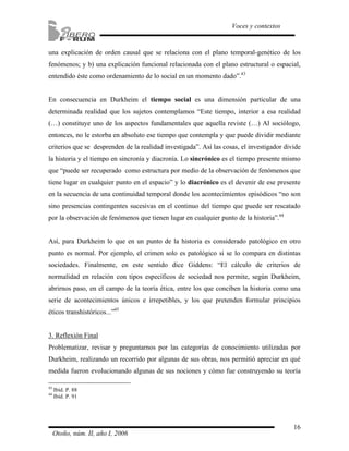 una explicación de orden causal que se relaciona con el plano temporal-genético de los 
fenómenos; y b) una explicación funcional relacionada con el plano estructural o espacial, 
entendido éste como ordenamiento de lo social en un momento dado”.43 
En consecuencia en Durkheim el tiempo social es una dimensión particular de una 
determinada realidad que los sujetos contemplamos “Este tiempo, interior a esa realidad 
(…) constituye uno de los aspectos fundamentales que aquella reviste (…) Al sociólogo, 
entonces, no le estorba en absoluto ese tiempo que contempla y que puede dividir mediante 
criterios que se desprenden de la realidad investigada”. Así las cosas, el investigador divide 
la historia y el tiempo en sincronía y diacronía. Lo sincrónico es el tiempo presente mismo 
que “puede ser recuperado como estructura por medio de la observación de fenómenos que 
tiene lugar en cualquier punto en el espacio” y lo diacrónico es el devenir de ese presente 
en la secuencia de una continuidad temporal donde los acontecimientos episódicos “no son 
sino presencias contingentes sucesivas en el continuo del tiempo que puede ser rescatado 
por la observación de fenómenos que tienen lugar en cualquier punto de la historia”.44 
Así, para Durkheim lo que en un punto de la historia es considerado patológico en otro 
punto es normal. Por ejemplo, el crimen solo es patológico si se lo compara en distintas 
sociedades. Finalmente, en este sentido dice Giddens: “El cálculo de criterios de 
normalidad en relación con tipos específicos de sociedad nos permite, según Durkheim, 
abrirnos paso, en el campo de la teoría ética, entre los que conciben la historia como una 
serie de acontecimientos únicos e irrepetibles, y los que pretenden formular principios 
éticos transhistóricos...”45 
3. Reflexión Final 
Problematizar, revisar y preguntarnos por las categorías de conocimiento utilizadas por 
Durkheim, realizando un recorrido por algunas de sus obras, nos permitió apreciar en qué 
medida fueron evolucionando algunas de sus nociones y cómo fue construyendo su teoría 
16 
Voces y contextos 
43 Ibíd. P. 88 
44 Ibíd. P. 91 
Otoño, núm. II, año I, 2006 
 