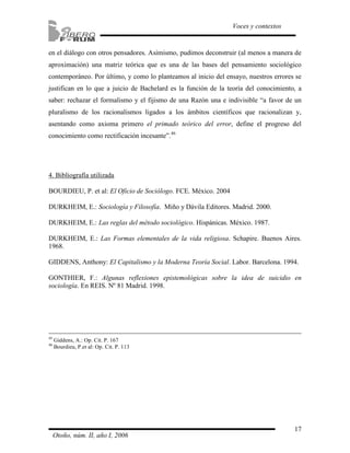 en el diálogo con otros pensadores. Asimismo, pudimos deconstruir (al menos a manera de 
aproximación) una matriz teórica que es una de las bases del pensamiento sociológico 
contemporáneo. Por último, y como lo planteamos al inicio del ensayo, nuestros errores se 
justifican en lo que a juicio de Bachelard es la función de la teoría del conocimiento, a 
saber: rechazar el formalismo y el fijismo de una Razón una e indivisible “a favor de un 
pluralismo de los racionalismos ligados a los ámbitos científicos que racionalizan y, 
asentando como axioma primero el primado teórico del error, define el progreso del 
conocimiento como rectificación incesante”.46 
4. Bibliografía utilizada 
BOURDIEU, P. et al: El Oficio de Sociólogo. FCE. México. 2004 
DURKHEIM, E.: Sociología y Filosofía. Miño y Dávila Editores. Madrid. 2000. 
DURKHEIM, E.: Las reglas del método sociológico. Hispánicas. México. 1987. 
DURKHEIM, E.: Las Formas elementales de la vida religiosa. Schapire. Buenos Aires. 
1968. 
GIDDENS, Anthony: El Capitalismo y la Moderna Teoría Social. Labor. Barcelona. 1994. 
GONTHIER, F.: Algunas reflexiones epistemológicas sobre la idea de suicidio en 
sociología. En REIS. Nº 81 Madrid. 1998. 
17 
Voces y contextos 
45 Giddens, A.: Op. Cit. P. 167 
46 Bourdieu, P.et al: Op. Cit. P. 113 
Otoño, núm. II, año I, 2006 
