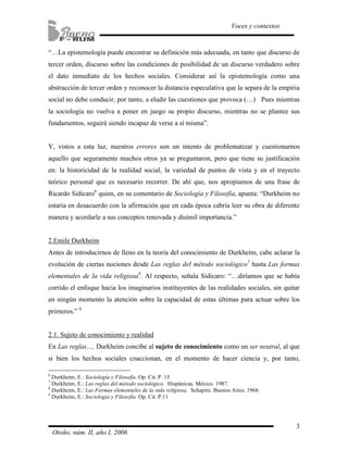 “…La epistemología puede encontrar su definición más adecuada, en tanto que discurso de 
tercer orden, discurso sobre las condiciones de posibilidad de un discurso verdadero sobre 
el dato inmediato de los hechos sociales. Considerar así la epistemología como una 
abstracción de tercer orden y reconocer la distancia especulativa que la separa de la empiria 
social no debe conducir, por tanto, a eludir las cuestiones que provoca (…) Pues mientras 
la sociología no vuelva a poner en juego su propio discurso, mientras no se plantee sus 
fundamentos, seguirá siendo incapaz de verse a sí misma”. 
Y, vistos a esta luz, nuestros errores son un intento de problematizar y cuestionarnos 
aquello que seguramente muchos otros ya se preguntaron, pero que tiene su justificación 
en: la historicidad de la realidad social, la variedad de puntos de vista y en el trayecto 
teórico personal que es necesario recorrer. De ahí que, nos apropiamos de una frase de 
Ricardo Sidicaro6 quien, en su comentario de Sociología y Filosofía, apunta: “Durkheim no 
estaría en desacuerdo con la afirmación que en cada época cabría leer su obra de diferente 
manera y acordarle a sus conceptos renovada y disímil importancia.” 
2.Emile Durkheim 
Antes de introducirnos de lleno en la teoría del conocimiento de Durkheim, cabe aclarar la 
evolución de ciertas nociones desde Las reglas del método sociológico7 hasta Las formas 
elementales de la vida religiosa8. Al respecto, señala Sidicaro: “…diríamos que se había 
corrido el enfoque hacia los imaginarios instituyentes de las realidades sociales, sin quitar 
en ningún momento la atención sobre la capacidad de estas últimas para actuar sobre los 
primeros.” 9 
2.1. Sujeto de conocimiento y realidad 
En Las reglas…, Durkheim concibe al sujeto de conocimiento como un ser neutral, al que 
si bien los hechos sociales coaccionan, en el momento de hacer ciencia y, por tanto, 
3 
Voces y contextos 
6 Durkheim, E.: Sociología y Filosofía. Op. Cit. P. 15 
7 Durkheim, E.: Las reglas del método sociológico. Hispánicas. México. 1987. 
8 Durkheim, E.: Las Formas elementales de la vida religiosa. Schapire. Buenos Aires. 1968. 
9 Durkheim, E.: Sociología y Filosofía. Op. Cit. P.11 
Otoño, núm. II, año I, 2006 
 