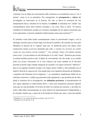 vincularse con un objeto de conocimiento debe esforzarse en considerarlo como es “en sí 
mismo”, como es en su naturaleza. Por consiguiente, los presupuestos y valores del 
investigador no intervienen en el proceso. De esto se deriva la existencia de una 
interpretación única y absoluta de los hechos; la realidad, la naturaleza nos “señala” una 
correspondencia única entre nuestros conceptos y las cosas. Dice el autor: “Es preciso 
considerar los fenómenos sociales en sí mismos, desligados de los sujetos conscientes que 
se los representan: es preciso estudiarlos objetivamente como cosas exteriores”10. 
El científico social debe luchar constantemente contra el conocimiento vulgar y con la 
ideología, nociones que no tienen lugar en el discurso científico. De acuerdo con esto, para 
Durkheim la función de la “ruptura” pasa por “la definición previa del objeto como 
construcción teórica provisoria destinada ante todo, a sustituir las nociones de sentido 
común por una primera noción científica”.11 Así, aconseja “tratar a los hechos sociales 
como cosas” y lo que destaca en esta afirmación es el verbo “tratar”. Sentencia que resume 
la actitud metódica positiva ante el objeto de conocimiento. De este modo, en su estudio 
sobre Las formas elementales de la vida religiosa (así como también en El Suicidio) 
procede en primer lugar creando categorías de acuerdo a sus signos exteriores “objetivos”, 
para en un segundo momento acceder a los rasgos menos visibles y más profundos con el 
objetivo final de la comparación. Esto queda claro en la siguiente afirmación de Durkheim, 
a propósito del fenómeno de las religiones: “...no entendemos simplemente hablar de los 
carácteres exteriores y visibles que presentan todas igualmente y que permitan dar de ellas, 
desde el comienzo de la investigación, una definición provisoria, el descubrimiento de 
esos signos aparentes es relativamente fácil (...) pero esas semejanzas exteriores suponen 
otras que son más profundas. En la base de todos los sistemas de creencias y de todos los 
cultos, debe haber necesariamente un cierto número de representaciones fundamentales y 
de actitudes rituales que, a pesar de la diversidad de formas que unas y otras han podido 
4 
Voces y contextos 
10 Durkheim, E.: Las reglas del método sociológico. Op. Cit. P.74 
11 Bourdieu, P et al: Op. Cit. P. 28 
Otoño, núm. II, año I, 2006 
 