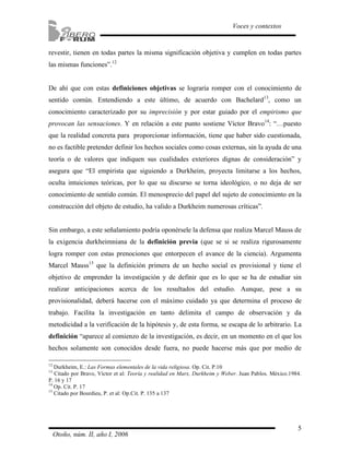 revestir, tienen en todas partes la misma significación objetiva y cumplen en todas partes 
las mismas funciones”.12 
De ahí que con estas definiciones objetivas se lograría romper con el conocimiento de 
sentido común. Entendiendo a este último, de acuerdo con Bachelard13, como un 
conocimiento caracterizado por su imprecisión y por estar guiado por el empirismo que 
provocan las sensaciones. Y en relación a este punto sostiene Víctor Bravo14: “…puesto 
que la realidad concreta para proporcionar información, tiene que haber sido cuestionada, 
no es factible pretender definir los hechos sociales como cosas externas, sin la ayuda de una 
teoría o de valores que indiquen sus cualidades exteriores dignas de consideración” y 
asegura que “El empirista que siguiendo a Durkheim, proyecta limitarse a los hechos, 
oculta intuiciones teóricas, por lo que su discurso se torna ideológico, o no deja de ser 
conocimiento de sentido común. El menosprecio del papel del sujeto de conocimiento en la 
construcción del objeto de estudio, ha valido a Durkheim numerosas críticas”. 
Sin embargo, a este señalamiento podría oponérsele la defensa que realiza Marcel Mauss de 
la exigencia durkheimniana de la definición previa (que se si se realiza rigurosamente 
logra romper con estas prenociones que entorpecen el avance de la ciencia). Argumenta 
Marcel Mauss15 que la definición primera de un hecho social es provisional y tiene el 
objetivo de emprender la investigación y de definir que es lo que se ha de estudiar sin 
realizar anticipaciones acerca de los resultados del estudio. Aunque, pese a su 
provisionalidad, deberá hacerse con el máximo cuidado ya que determina el proceso de 
trabajo. Facilita la investigación en tanto delimita el campo de observación y da 
metodicidad a la verificación de la hipótesis y, de esta forma, se escapa de lo arbitrario. La 
definición “aparece al comienzo de la investigación, es decir, en un momento en el que los 
hechos solamente son conocidos desde fuera, no puede hacerse más que por medio de 
12 Durkheim, E.: Las Formas elementales de la vida religiosa. Op. Cit. P.10 
13 Citado por Bravo, Víctor et al: Teoría y realidad en Marx, Durkheim y Weber. Juan Pablos. México.1984. 
P. 16 y 17 
14 Op. Cit. P. 17 
15 Citado por Bourdieu, P. et al: Op.Cit. P. 135 a 137 
5 
Voces y contextos 
Otoño, núm. II, año I, 2006 
 