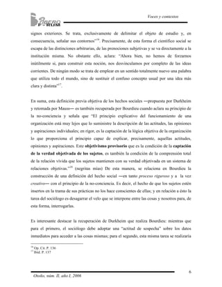 signos exteriores. Se trata, exclusivamente de delimitar el objeto de estudio y, en 
consecuencia, señalar sus contornos”16. Precisamente, de esta forma el científico social se 
escapa de las distinciones arbitrarias, de las prenociones subjetivas y se va directamente a la 
institución misma. No obstante ello, aclara: “Ahora bien, no hemos de forzarnos 
inútilmente si, para construir esta noción, nos desvinculamos por completo de las ideas 
corrientes. De ningún modo se trata de emplear en un sentido totalmente nuevo una palabra 
que utiliza todo el mundo, sino de sustituir el confuso concepto usual por una idea más 
clara y distinta”17. 
En suma, esta definición previa objetiva de los hechos sociales ―propuesta por Durkheim 
y retomada por Mauss― es también recuperada por Bourdieu cuando aclara su principio de 
la no-conciencia y señala que “El principio explicativo del funcionamiento de una 
organización está muy lejos que lo suministre la descripción de las actitudes, las opiniones 
y aspiraciones individuales; en rigor, es la captación de la lógica objetiva de la organización 
lo que proporciona el principio capaz de explicar, precisamente, aquellas actitudes, 
opiniones y aspiraciones. Este objetivismo provisorio que es la condición de la captación 
de la verdad objetivada de los sujetos, es también la condición de la comprensión total 
de la relación vívida que los sujetos mantienen con su verdad objetivada en un sistema de 
relaciones objetivas.”18 (negritas mías) De esta manera, se relaciona en Bourdieu la 
construcción de una definición del hecho social ―en tanto proceso riguroso y a la vez 
creativo― con el principio de la no-conciencia. Es decir, el hecho de que los sujetos estén 
insertos en la trama de sus prácticas no los hace conscientes de ellas; y en relación a ésto la 
tarea del sociólogo es desagarrar el velo que se interpone entre las cosas y nosotros para, de 
esta forma, interrogarlas. 
Es interesante destacar la recuperación de Durkheim que realiza Bourdieu: mientras que 
para el primero, el sociólogo debe adoptar una “actitud de sospecha” sobre los datos 
inmediatos para acceder a las cosas mismas; para el segundo, esta misma tarea se realizaría 
6 
Voces y contextos 
16 Op. Cit. P. 136 
17 Ibíd. P. 137 
Otoño, núm. II, año I, 2006 
 