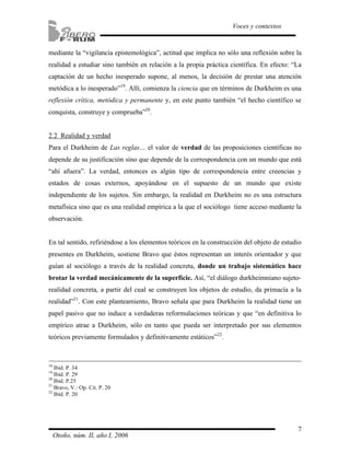 mediante la “vigilancia epistemológica”, actitud que implica no sólo una reflexión sobre la 
realidad a estudiar sino también en relación a la propia práctica científica. En efecto: “La 
captación de un hecho inesperado supone, al menos, la decisión de prestar una atención 
metódica a lo inesperado”19. Allí, comienza la ciencia que en términos de Durkheim es una 
reflexión crítica, metódica y permanente y, en este punto también “el hecho científico se 
conquista, construye y comprueba”20. 
2.2 Realidad y verdad 
Para el Durkheim de Las reglas… el valor de verdad de las proposiciones científicas no 
depende de su justificación sino que depende de la correspondencia con un mundo que está 
“ahí afuera”. La verdad, entonces es algún tipo de correspondencia entre creencias y 
estados de cosas externos, apoyándose en el supuesto de un mundo que existe 
independiente de los sujetos. Sin embargo, la realidad en Durkheim no es una estructura 
metafísica sino que es una realidad empírica a la que el sociólogo tiene acceso mediante la 
observación. 
En tal sentido, refiriéndose a los elementos teóricos en la construcción del objeto de estudio 
presentes en Durkheim, sostiene Bravo que éstos representan un interés orientador y que 
guían al sociólogo a través de la realidad concreta, donde un trabajo sistemático hace 
brotar la verdad mecánicamente de la superficie. Así, “el diálogo durkheimniano sujeto-realidad 
concreta, a partir del cual se construyen los objetos de estudio, da primacía a la 
realidad”21. Con este planteamiento, Bravo señala que para Durkheim la realidad tiene un 
papel pasivo que no induce a verdaderas reformulaciones teóricas y que “en definitiva lo 
empírico atrae a Durkheim, sólo en tanto que pueda ser interpretado por sus elementos 
teóricos previamente formulados y definitivamente estáticos”22. 
7 
Voces y contextos 
18 Ibíd. P. 34 
19 Ibíd. P. 29 
20 Ibíd. P.25 
21 Bravo, V.: Op. Cit. P. 20 
22 Ibíd. P. 20 
Otoño, núm. II, año I, 2006 
 