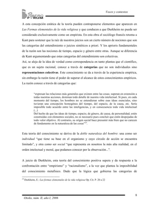 A esta concepción estática de la teoría pueden contraponerse elementos que aparecen en 
Las Formas elementales de la vida religiosa y que conducen a que Durkheim no pueda ser 
considerado exclusivamente como un empirista. En esta obra el sociólogo francés retoma a 
Kant para sostener que la raíz de nuestros juicios son un cierto número de nociones que son 
las categorías del entendimiento o juicios sintéticos a priori. Y los aprioris fundamentales 
de la razón son las nociones de tiempo, espacio y género entre otras. Aunque se diferencia 
de Kant argumentando que estas categorías del entendimiento son colectivas. 
Así, se aleja de la idea de verdad como correspondencia en tanto plantea que el científico, 
que es un sujeto racional, conoce a través de categorías que no son individuales sino 
representaciones colectivas. Este conocimiento se da a través de la experiencia empírica, 
sin embargo la razón tiene el poder de superar el alcance de estos conocimientos empíricos. 
La razón conoce a través de categorías que: 
“expresan las relaciones más generales que existen entre las cosas; superan en extensión a 
todas nuestras acciones, dominan todo detalle de nuestra vida intelectual. Si pues, en cada 
momento del tiempo, los hombres no se entendieran sobre esas ideas esenciales, sino 
tuvieran una concepción homogénea del tiempo, del espacio, de la causa, etc. Sería 
imposible todo acuerdo entre las inteligencias, y en consecuencia toda vida intelectual 
(...) 
Del hecho de que las ideas de tiempo, espacio, de género, de causa, de personalidad, estén 
construidas con elementos sociales, no es necesario pues concluir que estén despojadas de 
todo valor objetivo. Al contrario, su origen social hace presumir más bien que no carecen 
de fundamento en la naturaleza de las cosas”23. 
Esta teoría del conocimiento se deriva de la doble naturaleza del hombre: una como ser 
individual “que tiene su base en el organismo y cuyo círculo de acción se encuentra 
limitado”, y otra como ser social “que representa en nosotros la más alta realidad, en el 
orden intelectual y moral, que podamos conocer por la observación...”. 
A juicio de Durkheim, esta teoría del conocimiento positiva supera y da respuesta a la 
confrontación entre “empirismo” y “racionalismo”, a la vez que plantea la imposibilidad 
del conocimiento metafísico. Dado que la lógica que gobierna las categorías de 
8 
Voces y contextos 
23 Durkheim, E.: Las formas elementales de la vida religiosa Op. Cit. P. 20 a 22 
Otoño, núm. II, año I, 2006 
 