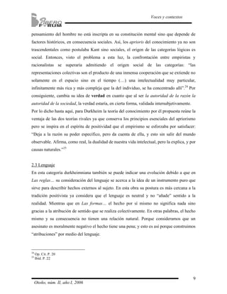 pensamiento del hombre no está inscripta en su constitución mental sino que depende de 
factores históricos, en consecuencia sociales. Así, los aprioris del conocimiento ya no son 
trascendentales como postulaba Kant sino sociales, el origen de las categorías lógicas es 
social. Entonces, visto el problema a esta luz, la confrontación entre empiristas y 
racionalistas se superaría admitiendo el origen social de las categorías: “las 
representaciones colectivas son el producto de una inmensa cooperación que se extiende no 
solamente en el espacio sino en el tiempo (…) una intelectualidad muy particular, 
infinitamente más rica y más compleja que la del individuo, se ha concentrado allí”.24 Por 
consiguiente, cambia su idea de verdad en cuanto que al ser la autoridad de la razón la 
autoridad de la sociedad, la verdad estaría, en cierta forma, validada intersubjetivamente. 
Por lo dicho hasta aquí, para Durkheim la teoría del conocimiento por él propuesta reúne la 
ventaja de las dos teorías rivales ya que conserva los principios esenciales del apriorismo 
pero se inspira en el espíritu de positividad que el empirismo se esforzaba por satisfacer: 
“Deja a la razón su poder específico, pero da cuenta de ella, y esto sin salir del mundo 
observable. Afirma, como real, la dualidad de nuestra vida intelectual, pero la explica, y por 
causas naturales.”25 
2.3 Lenguaje 
En esta categoría durkheimniana también se puede indicar una evolución debido a que en 
Las reglas… su consideración del lenguaje se acerca a la idea de un instrumento puro que 
sirve para describir hechos externos al sujeto. En esta obra su postura es más cercana a la 
tradición positivista ya considera que el lenguaje es neutral y no “añade” sentido a la 
realidad. Mientras que en Las formas… el hecho por sí mismo no significa nada sino 
gracias a la atribución de sentido que se realiza colectivamente. En otras palabras, el hecho 
mismo y su consecuencia no tienen una relación natural. Porque consideramos que un 
asesinato es moralmente negativo el hecho tiene una pena; y esto es así porque construimos 
“atribuciones” por medio del lenguaje. 
9 
Voces y contextos 
24 Op. Cit. P. 20 
25 Ibíd. P. 22 
Otoño, núm. II, año I, 2006 
 