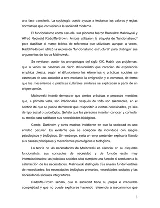 una fase transitoria. La sociología puede ayudar a implantar los valores y reglas
normativas que convienen a la sociedad moderna.

       El funcionalismo como escuela, sus pioneros fueron Bronislaw Malinowski y
Alfred Reginald Radcliffe-Brown. Ambos utilizaron la etiqueta de “funcionalismo”
para clasificar el marco teórico de referencia que utilizaban, aunque, a veces,
Radcliffe-Brown utilizó la expresión “funcionalismo estructural” para distinguir sus
argumentos de los de Malinowski.

       Se revelaron contar los antropólogos del siglo XIX. Había dos problemas:
que a veces se basaban en cierto difusionismo que carecían de experiencia
empírica directa, según el difusionismo los elementos o prácticas sociales se
extendían de una sociedad a otra mediante la emigración y el comercio, de forma
que los mecanismos o prácticas culturales similares se explicaban a partir de un
origen común.

       Malinowski intentó demostrar que ciertas prácticas o procesos mentales
que, a primera vista, son irracionales después de todo son razonables, en el
sentido de que se puede demostrar que responden a ciertas necesidades, ya sea
de tipo social o psicológico. Señaló que las personas intentan conocer y controlar
su medio para satisfacer sus necesidades biológicas.

       Comte, Durkheim y otros muchos insistieron en que la sociedad es una
entidad peculiar. Es evidente que se compone de individuos con rasgos
psicológicos y biológicos. Sin embargo, sería un error pretender explicarla fijando
sus causas principales y mecanismos psicológicos o biológicos.

       La teoría de las necesidades de Malinowski es esencial en su esquema
funcionalista;   sus   conceptos   de   necesidad   y   de   función   están   muy
interrelacionados: las prácticas sociales sólo cumplen una función si conducen a la
satisfacción de las necesidades. Malinowski distinguía tres nivelas fundamentales
de necesidades: las necesidades biológicas primarias, necesidades sociales y las
necesidades sociales integradoras.

       Radcliffe-Brown señaló, que la sociedad tiene su propia e irreducible
complejidad y que no puede explicarse haciendo referencia a mecanismos que

                                                                                  3
 
