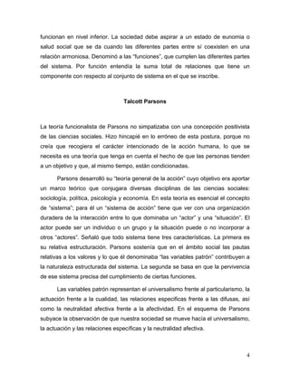funcionan en nivel inferior. La sociedad debe aspirar a un estado de eunomia o
salud social que se da cuando las diferentes partes entre sí coexisten en una
relación armoniosa. Denominó a las “funciones”, que cumplen las diferentes partes
del sistema. Por función entendía la suma total de relaciones que tiene un
componente con respecto al conjunto de sistema en el que se inscribe.



                                  Talcott Parsons



La teoría funcionalista de Parsons no simpatizaba con una concepción positivista
de las ciencias sociales. Hizo hincapié en lo erróneo de esta postura, porque no
creía que recogiera el carácter intencionado de la acción humana, lo que se
necesita es una teoría que tenga en cuenta el hecho de que las personas tienden
a un objetivo y que, al mismo tiempo, están condicionadas.

      Parsons desarrolló su “teoría general de la acción” cuyo objetivo era aportar
un marco teórico que conjugara diversas disciplinas de las ciencias sociales:
sociología, política, psicología y economía. En esta teoría es esencial el concepto
de “sistema”; para él un “sistema de acción” tiene que ver con una organización
duradera de la interacción entre lo que dominaba un “actor” y una “situación”. El
actor puede ser un individuo o un grupo y la situación puede o no incorporar a
otros “actores”. Señaló que todo sistema tiene tres características. La primera es
su relativa estructuración. Parsons sostenía que en el ámbito social las pautas
relativas a los valores y lo que él denominaba “las variables patrón” contribuyen a
la naturaleza estructurada del sistema. La segunda se basa en que la pervivencia
de ese sistema precisa del cumplimiento de ciertas funciones.

      Las variables patrón representan el universalismo frente al particularismo, la
actuación frente a la cualidad, las relaciones especificas frente a las difusas, así
como la neutralidad afectiva frente a la afectividad. En el esquema de Parsons
subyace la observación de que nuestra sociedad se mueve hacía el universalismo,
la actuación y las relaciones específicas y la neutralidad afectiva.



                                                                                  4
 