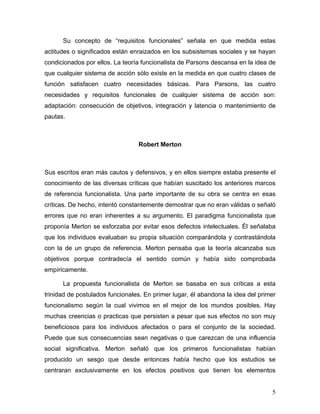 Su concepto de “requisitos funcionales” señala en que medida estas
actitudes o significados están enraizados en los subsistemas sociales y se hayan
condicionados por ellos. La teoría funcionalista de Parsons descansa en la idea de
que cualquier sistema de acción sólo existe en la medida en que cuatro clases de
función satisfacen cuatro necesidades básicas. Para Parsons, las cuatro
necesidades y requisitos funcionales de cualquier sistema de acción son:
adaptación: consecución de objetivos, integración y latencia o mantenimiento de
pautas.



                                 Robert Merton



Sus escritos eran más cautos y defensivos, y en ellos siempre estaba presente el
conocimiento de las diversas críticas que habían suscitado los anteriores marcos
de referencia funcionalista. Una parte importante de su obra se centra en esas
críticas. De hecho, intentó constantemente demostrar que no eran válidas o señaló
errores que no eran inherentes a su argumento. El paradigma funcionalista que
proponía Merton se esforzaba por evitar esos defectos intelectuales. Él señalaba
que los individuos evaluaban su propia situación comparándola y contrastándola
con la de un grupo de referencia. Merton pensaba que la teoría alcanzaba sus
objetivos porque contradecía el sentido común y había sido comprobada
empíricamente.

      La propuesta funcionalista de Merton se basaba en sus críticas a esta
trinidad de postulados funcionales. En primer lugar, él abandona la idea del primer
funcionalismo según la cual vivimos en el mejor de los mundos posibles. Hay
muchas creencias o practicas que persisten a pesar que sus efectos no son muy
beneficiosos para los individuos afectados o para el conjunto de la sociedad.
Puede que sus consecuencias sean negativas o que carezcan de una influencia
social significativa. Merton señaló que los primeros funcionalistas habían
producido un sesgo que desde entonces había hecho que los estudios se
centraran exclusivamente en los efectos positivos que tienen los elementos


                                                                                 5
 