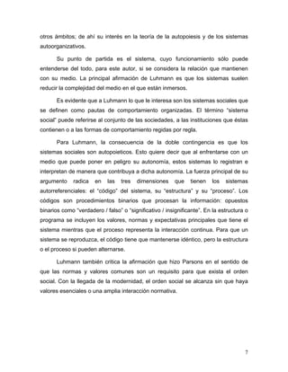 otros ámbitos; de ahí su interés en la teoría de la autopoiesis y de los sistemas
autoorganizativos.

       Su punto de partida es el sistema, cuyo funcionamiento sólo puede
entenderse del todo, para este autor, si se considera la relación que mantienen
con su medio. La principal afirmación de Luhmann es que los sistemas suelen
reducir la complejidad del medio en el que están inmersos.

       Es evidente que a Luhmann lo que le interesa son los sistemas sociales que
se definen como pautas de comportamiento organizadas. El término “sistema
social” puede referirse al conjunto de las sociedades, a las instituciones que éstas
contienen o a las formas de comportamiento regidas por regla.

       Para Luhmann, la consecuencia de la doble contingencia es que los
sistemas sociales son autopoieticos. Esto quiere decir que al enfrentarse con un
medio que puede poner en peligro su autonomía, estos sistemas lo registran e
interpretan de manera que contribuya a dicha autonomía. La fuerza principal de su
argumento     radica   en   las   tres   dimensiones     que   tienen   los   sistemas
autorreferenciales: el “código” del sistema, su “estructura” y su “proceso”. Los
códigos son procedimientos binarios que procesan la información: opuestos
binarios como “verdadero / falso” o “significativo / insignificante”. En la estructura o
programa se incluyen los valores, normas y expectativas principales que tiene el
sistema mientras que el proceso representa la interacción continua. Para que un
sistema se reproduzca, el código tiene que mantenerse idéntico, pero la estructura
o el proceso si pueden alternarse.

       Luhmann también critica la afirmación que hizo Parsons en el sentido de
que las normas y valores comunes son un requisito para que exista el orden
social. Con la llegada de la modernidad, el orden social se alcanza sin que haya
valores esenciales o una amplia interacción normativa.




                                                                                      7
 
