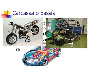 Carcassa o xassís És l’armadura sobre la que es recolzen la resta de peces. Proporcionen la forma de la màquina. El seu interior sol estar format per barres i nervis, que n’augmenten la resistència. 