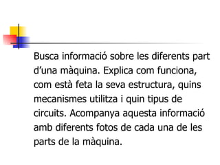 Busca informació sobre les diferents part d’una màquina. Explica com funciona, com està feta la seva estructura, quins mecanismes utilitza i quin tipus de circuits. Acompanya aquesta informació amb diferents fotos de cada una de les parts de la màquina. 