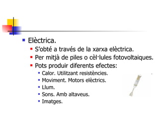Elèctrica. S’obté a través de la xarxa elèctrica. Per mitjà de piles o cèl·lules fotovoltaiques. Pots produir diferents efectes: Calor. Utilitzant resistències. Moviment. Motors elèctrics. Llum. Sons. Amb altaveus. Imatges. 