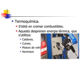 Termoquímica. S’obté en cremar combustibles. Aquests desprenen energia tèrmica, que s’utilitza: Calderes. Cuines. Motors de vehicles. Aeronaus 