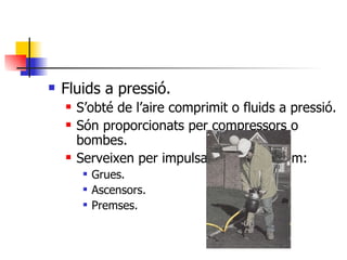 Fluids a pressió. S’obté de l’aire comprimit o fluids a pressió. Són proporcionats per compressors o bombes. Serveixen per impulsar màquines,com: Grues. Ascensors. Premses. 