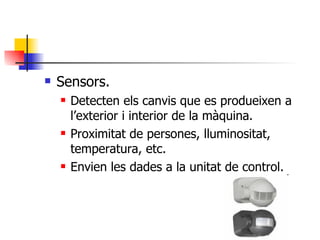 Sensors. Detecten els canvis que es produeixen a l’exterior i interior de la màquina. Proximitat de persones, lluminositat, temperatura, etc. Envien les dades a la unitat de control. 