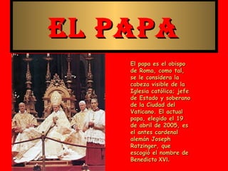 EL PAPA
    El papa es el obispo
    de Roma, como tal,
    se le considera la
    cabeza visible de la
    Iglesia católica; jefe
    de Estado y soberano
    de la Ciudad del
    Vaticano. El actual
    papa, elegido el 19
    de abril de 2005, es
    el antes cardenal
    alemán Joseph
    Ratzinger, que
    escogió el nombre de
    Benedicto XVI.
 