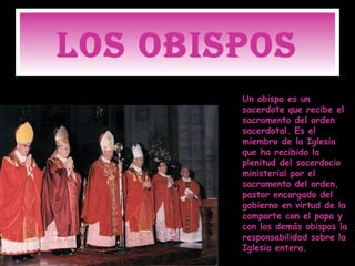LOS OBISPOS
        Un obispo es un
        sacerdote que recibe el
        sacramento del orden
        sacerdotal. Es el
        miembro de la Iglesia
        que ha recibido la
        plenitud del sacerdocio
        ministerial por el
        sacramento del orden,
        pastor encargado del
        gobierno en virtud de la
        comparte con el papa y
        con los demás obispos la
        responsabilidad sobre la
        Iglesia entera.
 