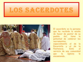 LOS SACERDOTES

         El sacerdote es la persona
         que ha recibido la misión
         de hacer de pastor de su
         pueblo. Así, tiene la
         potestad de celebrar los
         sacramentos,
         especialmente el de la
         Eucaristía y el de la
         Penitencia.     Está    al
         servicio de una comunidad
         que     la    Iglesia   le
         encomienda.
 