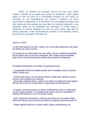 DRIVE: Es accesible para compartir archivos de mayor peso. Desde
carpetas y también es un espacio para guardar los contenidos y poder accesar
desde un móvil así como de la computadora contando con una cuenta. En
conclusión es una multiplataforma que ayudan a mantener una mejor
comunicación y organización de la información. Es una estrategia tecnológica que
está creada para esta sociedad que exige estar en constante preparación y que
sobretodo cuente con las habilidades para enfrentarse al mundo laboral y
profesional. Es también obligación de quien las quiera utilizar saber darle el
enfoque adecuado a estas herramientas al contexto ya sea educativo, laboral,
administrativo, empresarial, informativo etc.
¿Qué es un Wiki?
Un Wiki (del hawaiano wiki wiki, «rápido») es un sitio web colaborativo que puede
ser editado por varios usuarios.
Los usuarios de una wiki pueden así crear, editar, borrar o modificar el contenido
de una página web, de una forma interactiva, fácil y rápida; dichas facilidades
hacen de una wiki una herramienta efectiva para la escritura colaborativa.
Principales características de los Wikis. En general permiten:
- La publicación de forma inmediata usando sólo el navegador web (ej. Explorer,
Firefox, Mozilla, etc.)
- El control del acceso y de permisos de edición. Pueden estar abiertos a todo el
mundo o sólo a aquellos que invitemos
- Que quede registrado quién y cuándo se ha hecho la modificación en las páginas
del wiki, por lo que es muy fácil hacer un seguimiento de intervenciones
- El acceso a versiones previas a la última modificación así como su restauración,
es decir queda guardado y con posible acceso todo lo que se va guardando en
distintas intervenciones y a ver los cambios hechos.
- Subir y almacenar documentos y todo tipo de archivos que se pueden enlazar
dentro del wiki para que los alumnos los utilicen (imágenes, documentos pdf, etc.
- Enlazar páginas exteriores e insertar audios, vídeos, presentaciones, etc
 