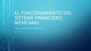 EL FUNCIONAMIENTO DEL
SISTEMA FINANCIERO
MEXICANO
CARLOS MARTÍNEZ RODRÍGUEZ
6°C T/V
 