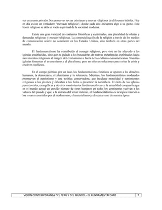 ser un asunto privado. Nacen nuevas sectas cristianas y nuevas religiones de diferentes índoles. Hoy 
en día existe un verdadero "mercado religioso", donde cada uno encuentra algo a su gusto. Este 
boom religioso se debe al vacío espiritual de la sociedad moderna. 
Existe una gran variedad de corrientes filosóficas y espirituales, una pluralidad de ofertas y 
demandas religiosas y pseudo-religiosas. La comercialización de la religión a través de los medios 
de comunicación ocurre no solamente en los Estados Unidos, sino también en otras partes del 
mundo. 
El fundamentalismo ha contribuido al resurgir religioso, pero éste no ha afectado a las 
iglesias establecidas, sino que ha guiado a los buscadores de nuevas experiencias espirituales hacia 
movimientos religiosos al margen del cristianismo o fuera de las culturas euroamericanas. Nuestras 
iglesias fomentan el ecumenismo y el pluralismo, pero no ofrecen soluciones para evitar la crisis y 
resolver conflictos. 
En el campo político, por un lado, los fundamentalistas fanáticos se oponen a los derechos 
humanos, la democracia, el pluralismo y la tolerancia. Mientras, los fundamentalistas moderados 
promueven el patriotismo y una política conservadora, que inculque moralidad y sentimientos 
religiosos a los jóvenes y exhorten a los fieles a preservar la naturaleza. El éxito de las iglesias 
pentecostales, evangélicas y de otros movimientos fundamentalistas en la actualidad comprueba que 
en el mundo actual un crecido número de seres humanos en todos los continentes vuelven a los 
valores del pasado y que, a la entrada del tercer milenio, el fundamentalismo es la lógica reacción a 
los errores cometidos por el modernismo, el materialismo y el secularismo de nuestra época 
VISION CONTEMPORANEA DEL PERU Y DEL MUNDO – EL FUNDAMENTALISMO 7 
 