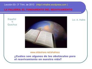 Español
Y
Quechua
LA PALABRA: EL FUNDAMENTO DEL REAVIVAMIENTO
Lección 03– 3° Trim. de 2013 (http//:mhalire.wordpress.com )
¿Cuáles son algunos de los obstáculos para
el reavivamiento en nuestra vida?
Lic. A. Halire
www.slideshare.net/ahalirecc
 