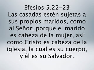 Efesios 5.22-23
 Las casadas estén sujetas a
 sus propios maridos, como
 al Señor; porque el marido
  es cabeza de la mujer, así
como Cristo es cabeza de la
iglesia, la cual es su cuerpo,
      y él es su Salvador. 
 