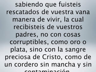 sabiendo que fuisteis
rescatados de vuestra vana
   manera de vivir, la cual
   recibisteis de vuestros
    padres, no con cosas
 corruptibles, como oro o
  plata, sino con la sangre
preciosa de Cristo, como de
un cordero sin mancha y sin
 