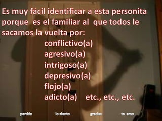 Es muy fácil identificar a esta personita   porque  es el familiar al  que todos le sacamos la vuelta por:                     conflictivo(a)                      agresivo(a)intrigoso(a)                     depresivo(a)                     flojo(a)                     adicto(a)    etc., etc., etc.perdón                         lo siento                      gracias                     te  amo 