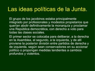 Las ideas políticas de la Junta. El grupo de los jacobinos estaba principalmente integrado por profesionales y modestos propietarios que querían abolir definitivamente la monarquía y proclamar una República democrática, con derecho a voto para todas las clases sociales. El primer sector se colocaba para deliberar, a la derecha en la Asamblea, el segundo, a la izquierda, y de allí proviene la posterior división entre partidos de derecha y de izquierda, según sean conservadores en su accionar político o propongan medidas tendientes a cambios profundos y violentos. 