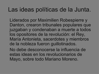 Las ideas políticas de la Junta. Liderados por Maximilien Robespierre y Danton, crearon tribunales populares que juzgaban y condenaban a muerte a todos los opositores de la revolución: el Rey, María Antonieta, sacerdotes y miembros de la nobleza fueron guillotinados. No debe desconocerse la influencia de estas ideas en los revolucionarios de Mayo, sobre todo Mariano Moreno. 