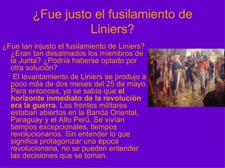 ¿Fue justo el fusilamiento de Liniers? ¿Fue tan injusto el fusilamiento de Liniers? ¿Eran tan desalmados los miembros de la Junta? ¿Podría haberse optado por otra solución?    El levantamiento de Liniers se produjo a poco más de dos meses del 25 de mayo. Para entonces, ya se sabía que  el horizonte inmediato de la revolución era la guerra . Los frentes militares estaban abiertos en la Banda Oriental, Paraguay y el Alto Perú. Se vivían tiempos excepcionales, tiempos revolucionarios. Sin entender lo que significa protagonizar una época revolucionaria, no se pueden entender las decisiones que se toman. 