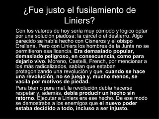 ¿Fue justo el fusilamiento de Liniers? Con los valores de hoy sería muy cómodo y lógico optar por una solución piadosa: la cárcel o el destierro. Algo parecido se había hecho con Cisneros y el obispo Orellana. Pero con Liniers los hombres de la Junta no se permitieron esa licencia.  Era demasiado popular, demasiado peligroso, en consecuencia, como para dejarlo vivo . Moreno, Castelli, French, por mencionar a los más radicalizados, sabían que estaban protagonizando una revolución y que,  cuando se hace una revolución, no se juega y, mucho menos, se vacila por motivos de piedad. Para bien o para mal, la revolución debía hacerse respetar y, además,  debía producir un hecho sin retorno . Ejecutar a Liniers era ese hecho. De ese modo se demostraba a los enemigos que  el nuevo poder estaba decidido a todo, incluso a ser injusto. 