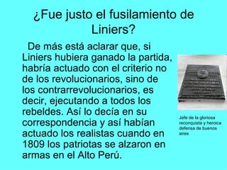 ¿Fue justo el fusilamiento de Liniers? De más está aclarar que, si Liniers hubiera ganado la partida, habría actuado con el criterio no de los revolucionarios, sino de los contrarrevolucionarios, es decir, ejecutando a todos los rebeldes. Así lo decía en su correspondencia y así habían actuado los realistas cuando en 1809 los patriotas se alzaron en armas en el Alto Perú. Jefe de la gloriosa reconquista y heroica defensa de buenos aires 