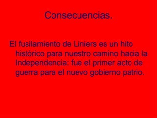 Consecuencias. El fusilamiento de Liniers es un hito histórico para nuestro camino hacia la Independencia: fue el primer acto de guerra para el nuevo gobierno patrio. 
