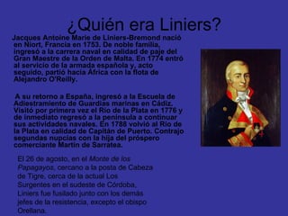 ¿Quién era Liniers? Jacques Antoine Marie de Liniers-Bremond nació en Niort, Francia en 1753. De noble familia, ingresó a la carrera naval en calidad de paje del Gran Maestre de la Orden de Malta. En 1774 entró al servicio de la armada española y, acto seguido, partió hacia África con la flota de Alejandro O'Reilly.  A su retorno a España, ingresó a la Escuela de Adiestramiento de Guardias marinas en Cádiz. Visitó por primera vez el Río de la Plata en 1776 y de inmediato regresó a la península a continuar sus actividades navales. En 1788 volvió al Río de la Plata en calidad de Capitán de Puerto. Contrajo segundas nupcias con la hija del próspero comerciante Martín de Sarratea. El 26 de agosto, en el  Monte de los Papagayos , cercano a la posta de Cabeza de Tigre, cerca de la actual Los Surgentes en el sudeste de Córdoba, Liniers fue fusilado junto con los demás jefes de la resistencia, excepto el obispo Orellana. 