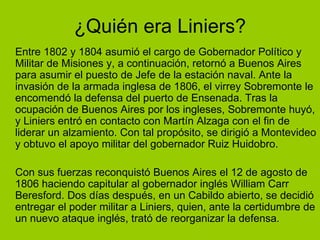 ¿Quién era Liniers? Entre 1802 y 1804 asumió el cargo de Gobernador Político y Militar de Misiones y, a continuación, retornó a Buenos Aires para asumir el puesto de Jefe de la estación naval. Ante la invasión de la armada inglesa de 1806, el virrey Sobremonte le encomendó la defensa del puerto de Ensenada. Tras la ocupación de Buenos Aires por los ingleses, Sobremonte huyó, y Liniers entró en contacto con Martín Alzaga con el fin de liderar un alzamiento. Con tal propósito, se dirigió a Montevideo y obtuvo el apoyo militar del gobernador Ruiz Huidobro.  Con sus fuerzas reconquistó Buenos Aires el 12 de agosto de 1806 haciendo capitular al gobernador inglés William Carr Beresford. Dos días después, en un Cabildo abierto, se decidió entregar el poder militar a Liniers, quien, ante la certidumbre de un nuevo ataque inglés, trató de reorganizar la defensa. 