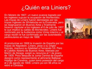 ¿Quién era Liniers? En febrero de 1807, un nuevo avance logrado por los ingleses supuso la ocupación de Montevideo. Las tropas de Liniers fueron derrotadas por las tropas ingleses de Whitelocke en la Ensenada, pero se reagruparon en Buenos Aires y finalmente hicieron capitular a los ingleses el 6 de julio de 1807, lo que implicó su salida de Montevideo. Liniers fue nombrado por la Audiencia como Virrey interino y el cargo recién le fue confirmado por las autoridades peninsulares en mayo de 1808.  Al producirse en 1808 la invasión de España por las tropas de Napoleón, Liniers, pese a su origen francés, mantuvo su fidelidad a Fernando VII. Pero el Cabildo Abierto de Buenos Aires, liderado por Martín de Alzaga, exigió su renuncia el 1 de enero de 1809. Poco después la Junta Central de España designó como representante al almirante Baltasar Hidalgo de Cisneros, quien tomó posesión del cargo el 2 de agosto de 1809. Liniers ya con 56 años se retiró a Córdoba. 