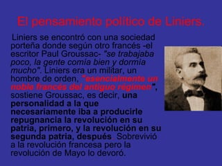 El pensamiento político de Liniers. Liniers se encontró con una sociedad porteña donde según otro francés -el escritor Paul Groussac-  "se trabajaba poco, la gente comía bien y dormía mucho" . Liniers era un militar, un hombre de orden,  "esencialmente un noble francés del antiguo régimen " ,   sostiene Groussac, es decir,  una personalidad a la que necesariamente iba a producirle repugnancia la revolución en su patria, primero, y la revolución en su segunda patria, después .  Sobrevivió a la revolución francesa pero la revolución de Mayo lo devoró. 