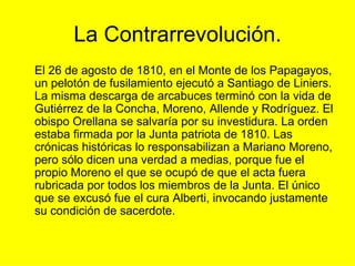 La Contrarrevolución. El 26 de agosto de 1810, en el Monte de los Papagayos, un pelotón de fusilamiento ejecutó a Santiago de Liniers. La misma descarga de arcabuces terminó con la vida de Gutiérrez de la Concha, Moreno, Allende y Rodríguez. El obispo Orellana se salvaría por su investidura. La orden estaba firmada por la Junta patriota de 1810. Las crónicas históricas lo responsabilizan a Mariano Moreno, pero sólo dicen una verdad a medias, porque fue el propio Moreno el que se ocupó de que el acta fuera rubricada por todos los miembros de la Junta. El único que se excusó fue el cura Alberti, invocando justamente su condición de sacerdote. 