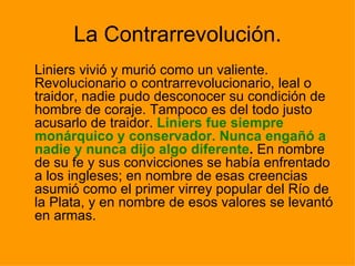 La Contrarrevolución. Liniers vivió y murió como un valiente. Revolucionario o contrarrevolucionario, leal o traidor, nadie pudo desconocer su condición de hombre de coraje. Tampoco es del todo justo acusarlo de traidor.  Liniers fue siempre monárquico y conservador. Nunca engañó a nadie y nunca dijo algo diferente .  En nombre de su fe y sus convicciones se había enfrentado a los ingleses; en nombre de esas creencias asumió como el primer virrey popular del Río de la Plata, y en nombre de esos valores se levantó en armas.  