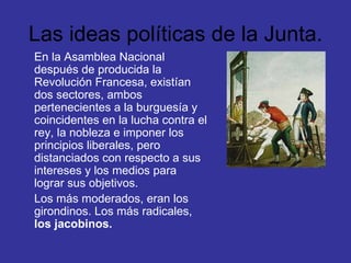 Las ideas políticas de la Junta. En la Asamblea Nacional después de producida la Revolución Francesa, existían dos sectores, ambos pertenecientes a la burguesía y coincidentes en la lucha contra el rey, la nobleza e imponer los principios liberales, pero distanciados con respecto a sus intereses y los medios para lograr sus objetivos. Los más moderados, eran los girondinos. Los más radicales,  los jacobinos. 