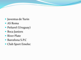  Juventus de Turin
 AS Roma
 Peñarol (Uruguay)
 Boca Juniors
 River Plate
 Barcelona S.P.C
 Club Sport Emelec
 