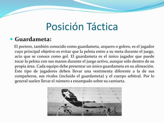 Posición Táctica
 Guardameta:
El portero, también conocido como guardameta, arquero o golero, es el jugador
cuyo principal objetivo es evitar que la pelota entre a su meta durante el juego,
acto que se conoce como gol. El guardameta es el único jugador que puede
tocar la pelota con sus manos durante el juego activo, aunque sólo dentro de su
propia área. Cada equipo debe presentar un único guardameta en su alineación.
Este tipo de jugadores deben llevar una vestimenta diferente a la de sus
compañeros, sus rivales (incluido el guardameta) y el cuerpo arbitral. Por lo
general suelen llevar el número 1 estampado sobre su camiseta.
 